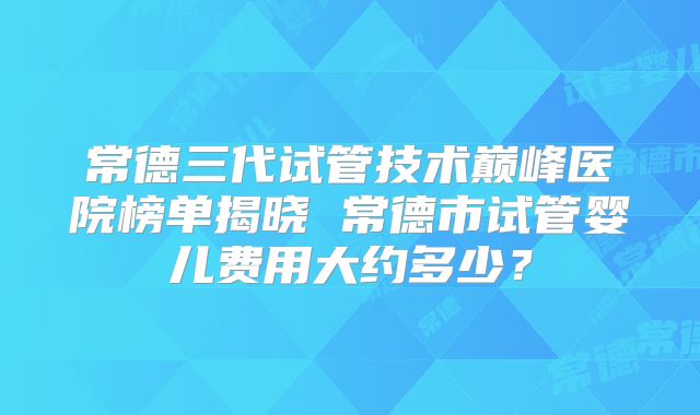 常德三代试管技术巅峰医院榜单揭晓 常德市试管婴儿费用大约多少？