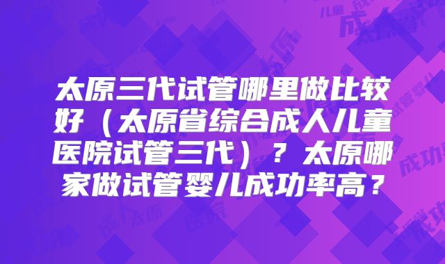 太原三代试管哪里做比较好（太原省综合成人儿童医院试管三代）？太原哪家做试管婴儿成功率高？
