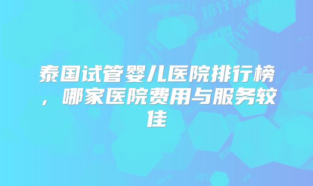 泰国试管婴儿医院排行榜，哪家医院费用与服务较佳