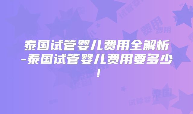 泰国试管婴儿费用全解析-泰国试管婴儿费用要多少!
