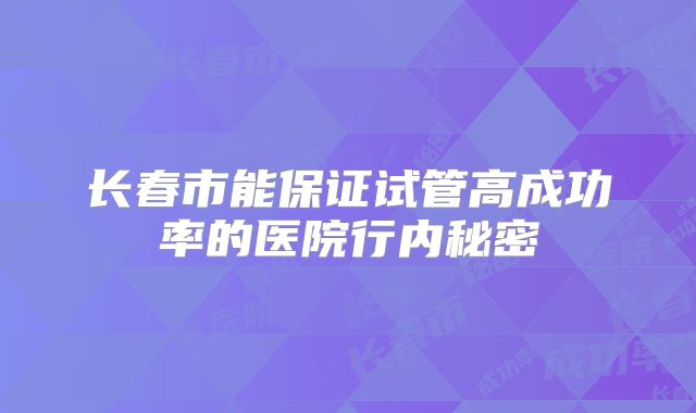 长春市能保证试管高成功率的医院行内秘密