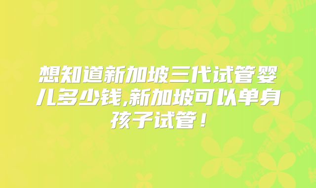想知道新加坡三代试管婴儿多少钱,新加坡可以单身孩子试管！