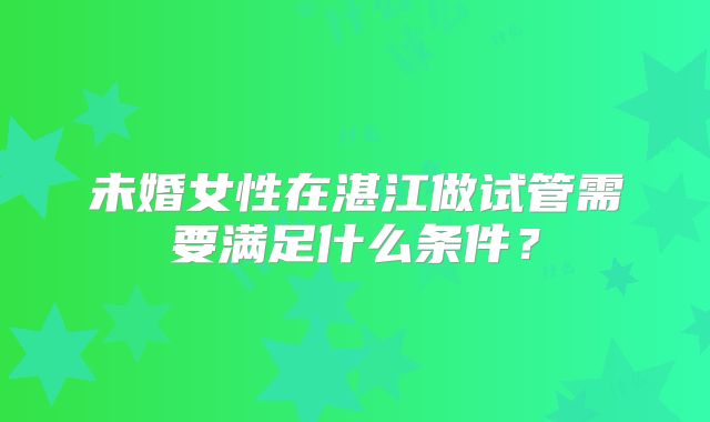未婚女性在湛江做试管需要满足什么条件?