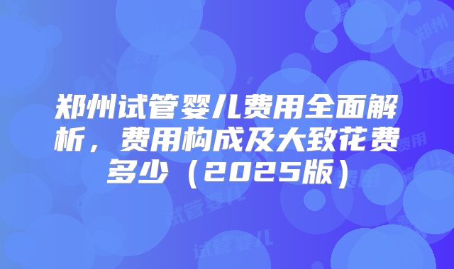 郑州试管婴儿费用全面解析，费用构成及大致花费多少（2025版）
