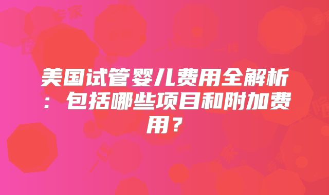 美国试管婴儿费用全解析:包括哪些项目和附加费用?