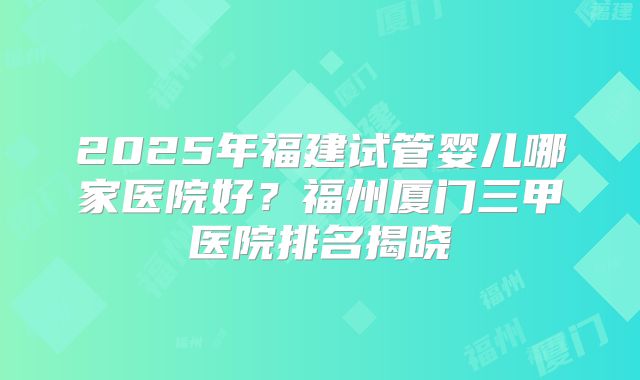 2025年福建试管婴儿哪家医院好？福州厦门三甲医院排名揭晓