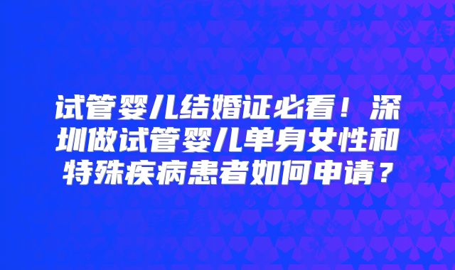 试管婴儿结婚证必看！深圳做试管婴儿单身女性和特殊疾病患者如何申请？