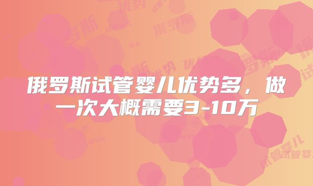 俄罗斯试管婴儿优势多，做一次大概需要3-10万