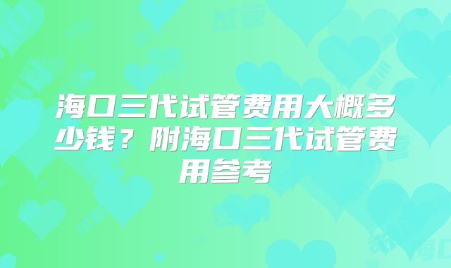海口三代试管费用大概多少钱?附海口三代试管费用参考