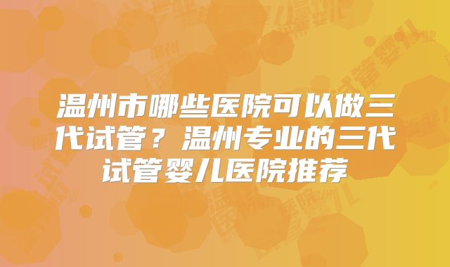温州市哪些医院可以做三代试管?温州专业的三代试管婴儿医院推荐