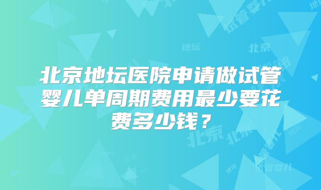 北京地坛医院申请做试管婴儿单周期费用最少要花费多少钱?