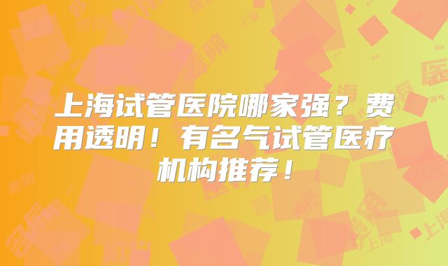 上海试管医院哪家强？费用透明！有名气试管医疗机构推荐！