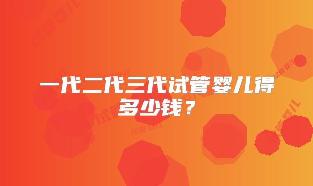 一代二代三代试管婴儿得多少钱？