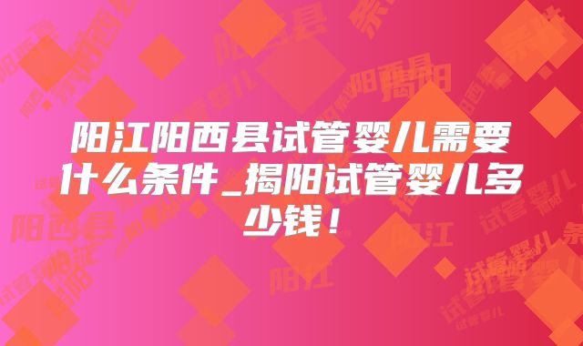 阳江阳西县试管婴儿需要什么条件_揭阳试管婴儿多少钱！