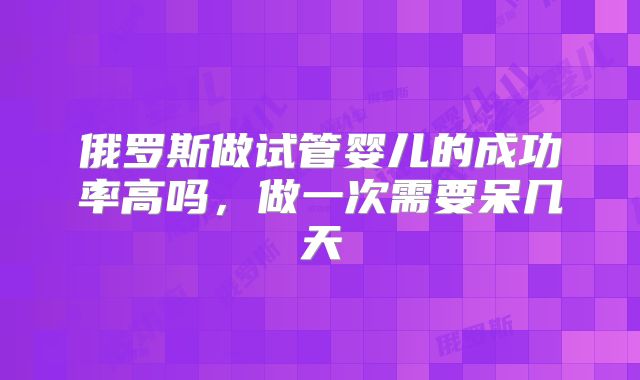 俄罗斯做试管婴儿的成功率高吗，做一次需要呆几天