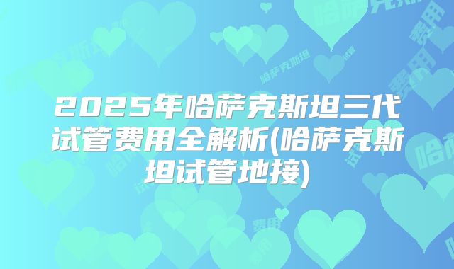 2025年哈萨克斯坦三代试管费用全解析(哈萨克斯坦试管地接)