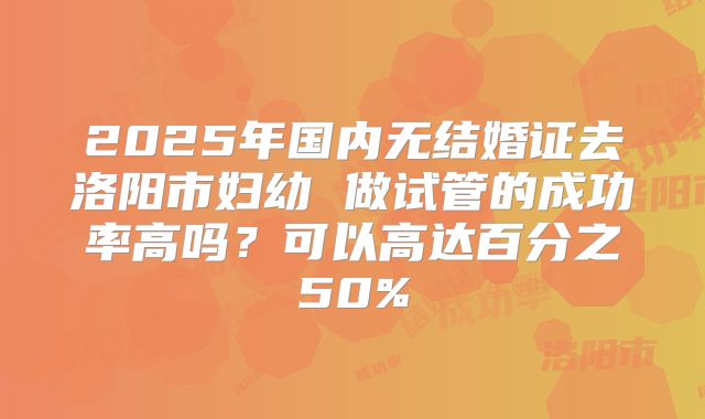 2025年国内无结婚证去洛阳市妇幼 做试管的成功率高吗？可以高达百分之50%