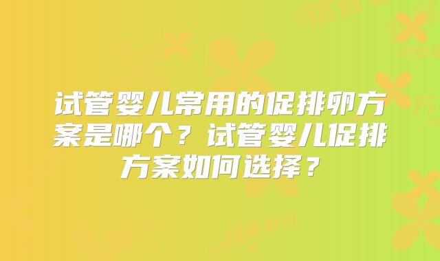 试管婴儿常用的促排卵方案是哪个？试管婴儿促排方案如何选择？
