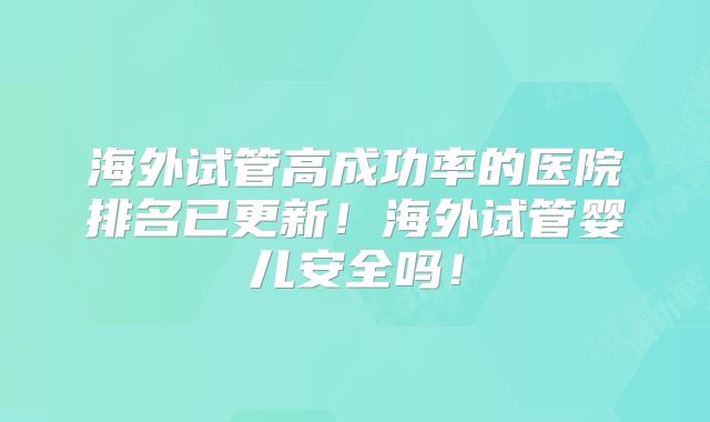 海外试管高成功率的医院排名已更新！海外试管婴儿安全吗！