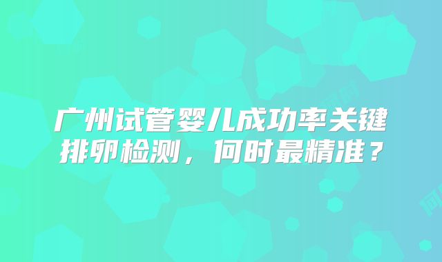 广州试管婴儿成功率关键排卵检测，何时最精准？