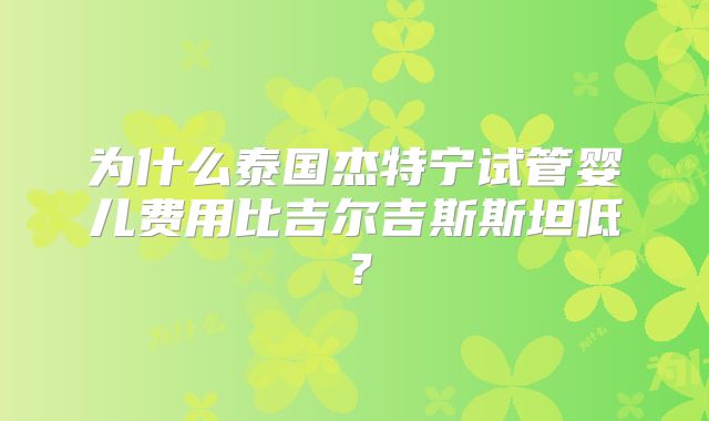 为什么泰国杰特宁试管婴儿费用比吉尔吉斯斯坦低？
