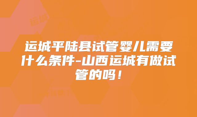 运城平陆县试管婴儿需要什么条件-山西运城有做试管的吗！