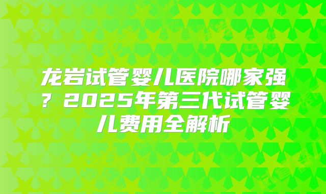 龙岩试管婴儿医院哪家强？2025年第三代试管婴儿费用全解析