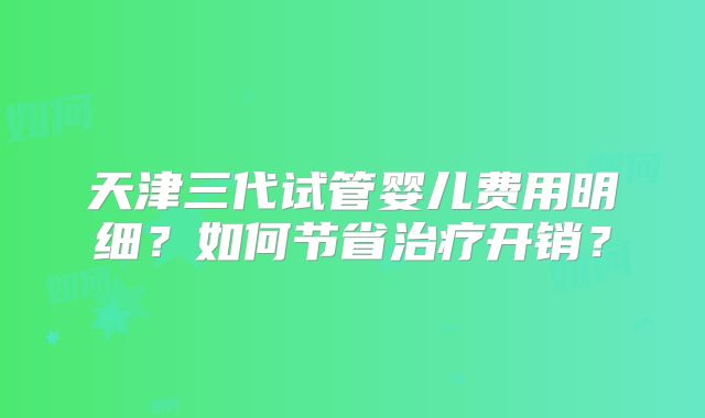 天津三代试管婴儿费用明细？如何节省治疗开销？