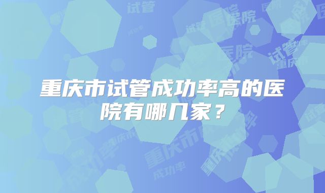 重庆市试管成功率高的医院有哪几家?