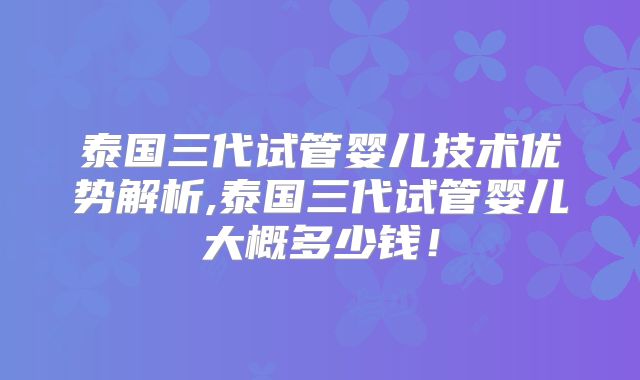 泰国三代试管婴儿技术优势解析,泰国三代试管婴儿大概多少钱！