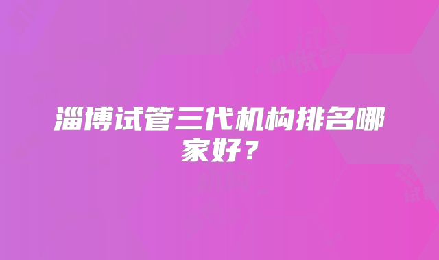 淄博试管三代机构排名哪家好?