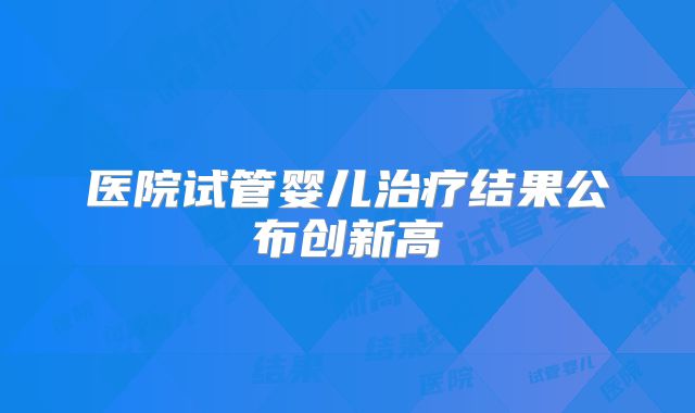 医院试管婴儿治疗结果公布创新高