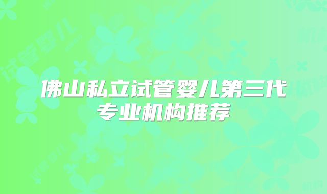 佛山私立试管婴儿第三代专业机构推荐