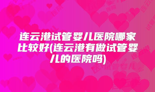连云港试管婴儿医院哪家比较好(连云港有做试管婴儿的医院吗)