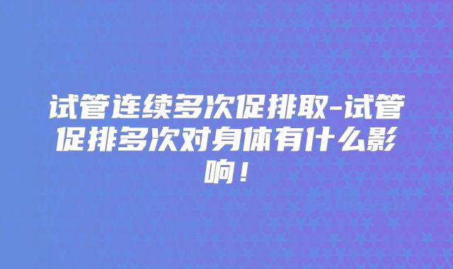 试管连续多次促排取-试管促排多次对身体有什么影响！