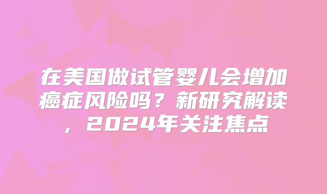 在美国做试管婴儿会增加癌症风险吗？新研究解读，2024年关注焦点
