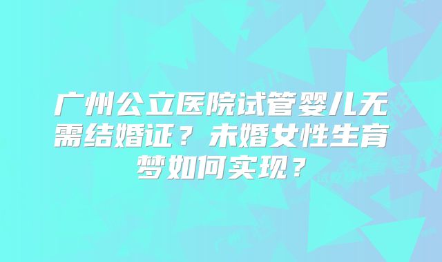 广州公立医院试管婴儿无需结婚证?未婚女性生育梦如何实现?