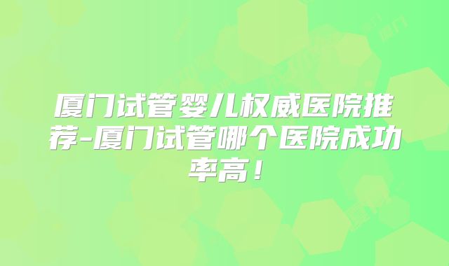 厦门试管婴儿权威医院推荐-厦门试管哪个医院成功率高！