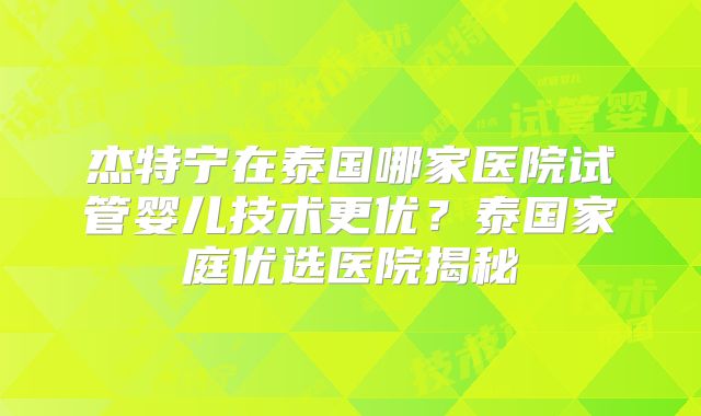 杰特宁在泰国哪家医院试管婴儿技术更优？泰国家庭优选医院揭秘