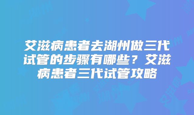 艾滋病患者去湖州做三代试管的步骤有哪些？艾滋病患者三代试管攻略