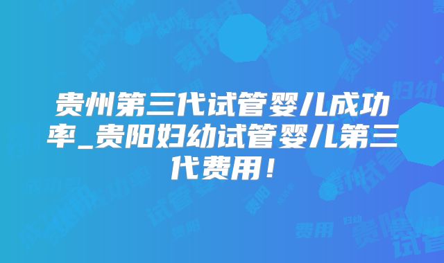 贵州第三代试管婴儿成功率_贵阳妇幼试管婴儿第三代费用！