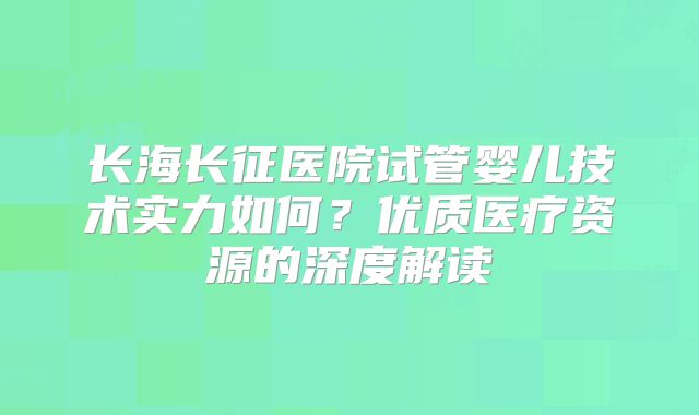 长海长征医院试管婴儿技术实力如何？优质医疗资源的深度解读