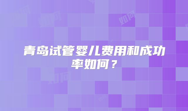 青岛试管婴儿费用和成功率如何？