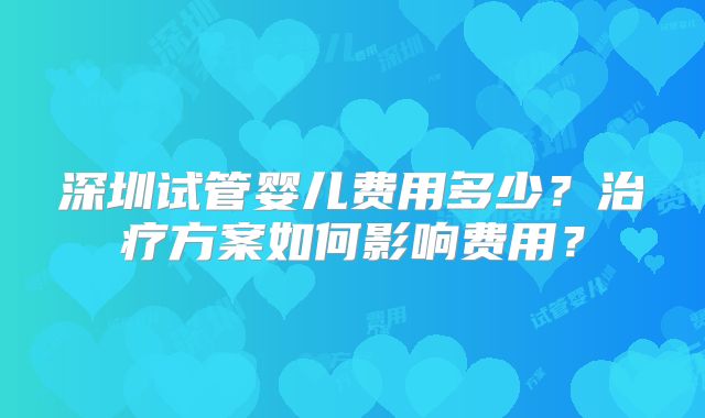 深圳试管婴儿费用多少？治疗方案如何影响费用？