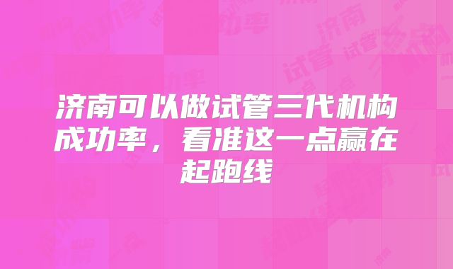 济南可以做试管三代机构成功率，看准这一点赢在起跑线