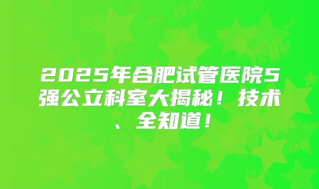 2025年合肥试管医院5强公立科室大揭秘！技术、全知道！