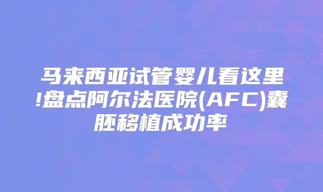 马来西亚试管婴儿看这里!盘点阿尔法医院(AFC)囊胚移植成功率