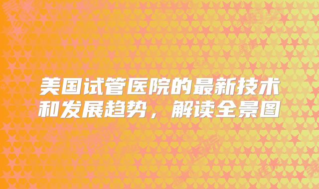 美国试管医院的最新技术和发展趋势，解读全景图