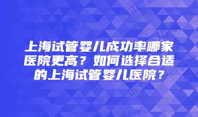 上海试管婴儿成功率哪家医院更高？如何选择合适的上海试管婴儿医院？