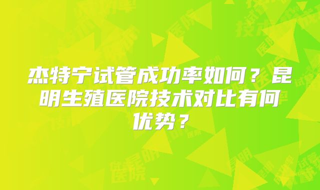 杰特宁试管成功率如何?昆明生殖医院技术对比有何优势?